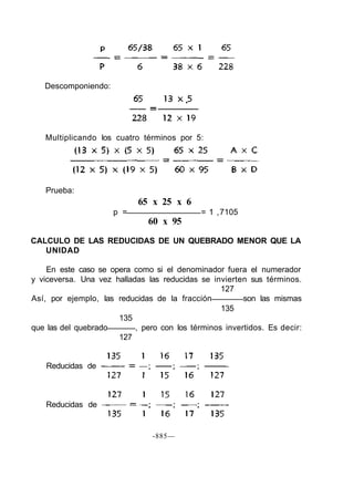 Prueba:
65 x 25 x 6
p = = 1 ,7105
60 x 95
CALCULO DE LAS REDUCIDAS DE UN QUEBRADO MENOR QUE LA
UNIDAD
En este caso se opera como si el denominador fuera el numerador
y viceversa. Una vez halladas las reducidas se invierten sus términos.
127
Así, por ejemplo, las reducidas de la fracción son las mismas
135
135
que las del quebrado , pero con los términos invertidos. Es decir:
127
-885—
Descomponiendo:
Multiplicando los cuatro términos por 5:
Reducidas de
Reducidas de
 