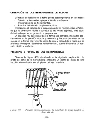 OBTENCIÓN DE LAS HERRAMIENTAS DE ROSCAR
El trabajo de roscado en el torno puede descomponerse en tres fases:
• Cálculo de las ruedas y preparación de la máquina.
• Preparación de las herramientas.
• Práctica del roscado propiamente dicha.
Empezamos el estudio de la preparación de las herramientas señalan-
do que la obtención rápida y correcta de las roscas depende, ante todo,
del cuidado que se ponga en dicha preparación.
En especial hay que cuidar que la forma sea correcta, montarlas pre-
cisamente en la posición exacta y necesaria y hacerlas penetrar en las
piezas en la forma conveniente según la clase y calidad de la rosca que se
pretenda conseguir. Solamente haciéndolo así, puede efectuarse un ros-
cado rápido y perfecto.
PRINCIPIO Y FORMA DE LAS HERRAMIENTAS
Observe la figura 489 atendiendo a la siguiente explicación: la
arista de corte de la herramienta engendra un perfil de rosca de una
sección determinada en el plano del eje previsto.
Figura 489. — Posición pieza-herramienta. La superficie de apoyo paralela al
plano del eje
- 8 8 6 -
 