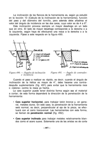 La inclinación de los flancos de la herramienta es, según ya estudió
en la lección 13 (Cálculo de la inclinación de la herramienta), función
del paso y del diámetro del tornillo, pero además debe añadirse el
valor del ángulo de incidencia en las dos caras, cuyo valor es de 4 a 6o
.
Esta inclinación provoca siempre un mayor desahogo en un lado
que en otro. El lado de mayor desahogo corresponde a la derecha o a
la izquierda, según haya de efectuarse una rosca a la derecha o a la
izquierda. Fíjese a este respecto en la figura 490.
Figura 490. — Ángulos de inclinación
e incidencia
Figura 491. — Ángulo de contrades-
pulla.
Cuando el paso a realizar es rápido, es decir, cuando el ángulo de
inclinación de la hélice es mayor de 4°, debe hacerse una contra-
despulla suplementaria (fig. 491) para evitar que la herramienta roce
o «talone» contra la rosca ya hecha.
La cara superior puede tener distinta forma según sea el material
a cortar; de esta forma dependerá la dirección de la penetración de la
herramienta:
• Cara superior horizontal, para trabajar latón bronce y, en gene-
ral, metales duros. En este caso, la penetración de la herramienta
será normal, es decir, perpendicular al eje de la pieza, se efec-
tuará con el carro transversal. Las herramientas con esta forma,
se llaman de penetración normal (fig. 492).
• Cara superior inclinada para trabajar metales relativamente blan-
dos como el acero suave. Solamente una de las aristas es de corte
—887—
 