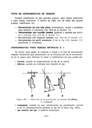 TIPOS DE HERRAMIENTAS DE ROSCAR
Pueden clasificarse en dos grandes grupos: para roscas exteriores
y para roscas interiores. Y dentro de cada uno de estos dos grupos
pueden clasificarse en:
— Herramientas de una sola pieza (monoblocs), rectas o acodadas
para derecha o izquierda (fig. 404 de la lección 11).
— Herramientas con cuchilla postiza (prisma) y apriete por torni-
llo o chaveta (fig. 413 de la lección 11).
— Herramientas con plaquita soldada (fig. 4 0 2 de la lección 11).
— Herramientas de perfil constante (2 de la fig. 416, lección 11),
primitivas o circulares.
HERRAMIENTAS PARA ROSCAS MÉTRICAS S. I.
Su forma varía según el material a roscar y el tipo de penetración
elegida. Aclaremos que penetración es la introducción de la herramien-
ta en la pieza para efectuar la rosca e insistiremos en que puede ser:
• normal, cuando es perpendicular al eje de la pieza;
• oblicua, cuando es inclinada con relación al eje;
Figura 494. — Dirección de la penetración, a) normal; b) oblicua
c) conjugada.
• conjugada, cuando es una combinación de penetración normal
y de un desplazamiento paralelo al eje de la pieza (fig. 494);
• por encima del eje, o sistema americano.
—889—
 