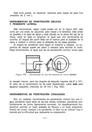 Este error puede, no obstante, tolerarse para roscas de paso fino
(menores de 2 mm ).
HERRAMIENTAS DE PENETRACIÓN OBLICUA
Y PENDIENTE LATERAL
Esta herramienta, según usted puede ver en la figura 493, sólo
corta por una arista (la izquierda, para roscas a la derecha). Esta arista
es paralela a la base de apoyo y está situada en el plano del eje de la
rosca; corta en toda su longitud, al igual que una herramienta de
cuchilla. El ángulo del perfil debe ser el teórico para el acabado de !a
rosca a realizar e inferior para el desbaste de los pasos grandes.
El ángulo de pendiente varía según el material a trabajar. La su-
perficie de ataque puede ser plana o cóncava para facilitar el corte.
Estas herramientas, al igual que las de penetración normal, sirven para
Figura 496. —Destalonado de una herramienta de roscar interior
el roscado interior, pero con ángulos de despulla mayores (de 6o
a 15°).
El talón de la herramienta ha de estar destalonado, sobre todo para
agujeros pequeños (menores de 30 mm ) (fig. 496).
HERRAMIENTAS DE PENETRACIÓN CONJUGADA
Son, en realidad, herramientas de penetración normal con una li-
gera pendiente hacia atrás de las dos aristas cortantes (pendiente pre-
feriblemente de forma ligeramente convexa). Un desplazamiento lon-
gitudinal permite un buen acabado de flancos y un buen desprendi-
miento de viruta, merced a la pendiente, si bien no se utilizan muy a
menudo por la dificultad que representa su preparación.
—891—
 