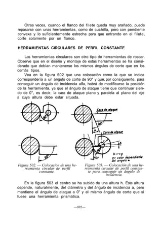 Otras veces, cuando el flanco del filete queda muy arañado, puede
repasarse con unas herramientas, como de cuchilla, pero con pendiente
convexa y lo suficientemente estrecha para que entrando en el filete,
corte solamente por un flanco.
HERRAMIENTAS CIRCULARES DE PERFIL CONSTANTE
Las herramientas circulares son otro tipo de herramientas de roscar.
Observe que en el diseño y montaje de estas herramientas se ha consi-
derado que debían mantenerse los mismos ángulos de corte que en los
demás tipos.
Vea en la figura 502 que una colocación como la que se indica
correspondería a un ángulo de corte de 90° y que, por consiguiente, para
conseguir un ángulo de incidencia alfa, habrá de modificarse la posición
de la herramienta, ya que el ángulo de ataque tiene que continuar sien-
do de 0o
, es decir, la cara de ataque plano y paralela al plano del eje
a cuya altura debe estar situada.
Figura 502. — Colocación de una he-
rramienta circular de perfil
constante.
Figura 503. — Colocación de una he-
rramienta circular de perfil constan-
te para conseguir un ángulo de
incidencia.
En la figura 503 el centro se ha subido de una altura h. Esta altura
depende, naturalmente, del diámetro y del ángulo de incidencia a, pero
mantiene el ángulo de ataque a 0o
y el mismo ángulo de corte que si
fuese una herramienta prismática.
—895—
 