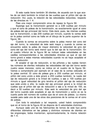 Si esta rueda tiene también 30 clientes, de acuerdo con lo que aca-
ba de ver dará también la mitad de las vueltas que el piñón del eje de
reducción. Así, pues, la relación de las velocidades reducidas, respecto
de las directas es 1 :4.
Para una mejor comprensión sirva de repaso la figura 56.
Suponga que la transmisión general va a 2,00 vueltas por minuto
y que el cono de poleas de la transmisión, es exactamente igual al cono
de poleas del eje principal del torno. Esto dará, pues, las mismas vueltas
que la transmisión, o sea 200 vueltas por minuto, cuando la correa esté
en la polea central como se halla en el dibujo de la parte superior de la
figura 56.
Cuando la correa se encuentra sobre la polea menor del cono del
eje del torno, la velocidad de éste será mayor y cuando la correa se
encuentre sobre la polea de mayor diámetro la velocidad de giro del
cono del eje del torno será menor que la del eje de la transmisión. En
el cuadro inferior de la figura 56 se indican estas velocidades en las
casillas correspondientes a las velocidades directas ya que el eje del
torno girará a estas mismas velocidades cuando no se haya acoplado el
eje de reducción.
Al acoplar el eje de reducción, si los piñones y las ruedas tienen
los números de dientes indicados las velocidades del eje del torno serán
cuatro veces menores, como se indica en el cuadro de la figura 56.
Vamos a comprobarlo por ejemplo en el caso de la correa colocada en
la polea central. El cono de poleas gira a 200 vueltas por minuto, el
piñón del cono unido a éste girará a 200 vueltas también, la rueda del
eje de reducción girará a la mitad de vueltas, o sea a 100 vueltas por
minuto e igual velocidad de giro tendría el piñón del eje de reducción
que está unido a ella; la rueda del eje principal girará a la mitad de
vueltas que el piñón del eje de reducción o sea a la mitad de 100, es
decir a 50 vueltas por minuto. Esta será la velocidad de giro del eje
del torno cuando está acoplado el eje de transmisión y como ve es la
cuarta parte del número de vueltas que da el cono de poleas. Lo mismo
sucede para cada una de las otras dos posiciones de la correa en el cono
de poleas.
Con todo lo estudiado a tal respecto, usted habrá comprendido
que en el torno de la figura 40 se dispone de 6 velocidades distintas.
Aunque cada uno de los fabricantes de tornos de este tipo ponía
diferentes diámetros en las poleas y distintos números de dientes en
los engranajes, todos mantenían, aproximadamente, la misma relación
de 1 :4.
—91—
 
