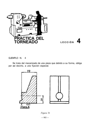 PRACTICA DEL
TORNEADO L E C C I Ó N
EJEMPLO N. 4
Se trata del mecanizado de una pieza que debido a su forma, obliga
por así decirlo, a una fijación especial.
Figura 31
— 905 —
4
 