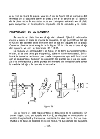 a su vez se fijará la pieza. Vea en A de la figura 33 el conjunto del
montaje de la escuadra sobre el plato y en B el detalle de la fijación
de la pieza sobre la escuadra; a es un contrapeso colocado en el plato
para compensar el desequilibrio originado por la escuadra y la pieza.
PREPARACIÓN DE LA MAQUINA
Se monta el plato liso en el eje del cabezal, fijándolo adecuada-
mente y sobre el plato se monta la escuadra. El eje geométrico del eje
o husillo del cabezal debe coincidir con el eje del agujero de la pieza.
Como se observa en el croquis de la figura 32 la cota de la base al eje
del agujero, va con la tolerancia 35 ±
0,05.
Se tomará un comparador y se fijará en la torre portaherramientas,
o bien, si es que tiene pie magnético, sobre el carro transversal. Se si-
tuará la escuadra de forma que pueda comprobarse que está horizontal
con el comparador. También se colocarán los puntos en el eje del cabe-
zal y la contrapunta y entre puntos se montará un torneador para tomar
la medida del eje a la cara de la escuadra.
Figura 34
En la figura 34 está representado el desarrollo de la operación. En
primer lugar, como se aprecia en A y B, se desplaza el comparador en
sentido longitudinal y transversal mediante los dos carros. Así se com-
prueba si la base es paralela al eje del torno, ya que damos por supuesto
— 907-
 