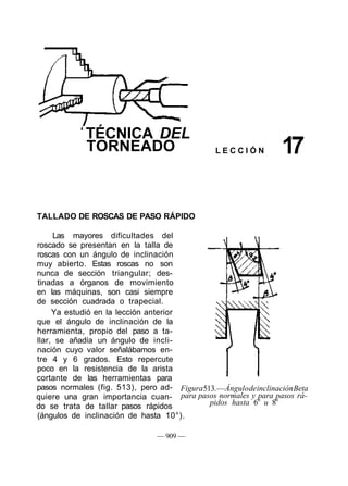TÉCNICA DEL
TORNEADO L E C C I Ó N 17
TALLADO DE ROSCAS DE PASO RÁPIDO
Las mayores dificultades del
roscado se presentan en la talla de
roscas con un ángulo de inclinación
muy abierto. Estas roscas no son
nunca de sección triangular; des-
tinadas a órganos de movimiento
en las máquinas, son casi siempre
de sección cuadrada o trapecial.
Ya estudió en la lección anterior
que el ángulo de inclinación de la
herramienta, propio del paso a ta-
llar, se añadía un ángulo de incli-
nación cuyo valor señalábamos en-
tre 4 y 6 grados. Esto repercute
poco en la resistencia de la arista
cortante de las herramientas para
pasos normales (fig. 513), pero ad-
quiere una gran importancia cuan-
do se trata de tallar pasos rápidos
(ángulos de inclinación de hasta 10°).
Figura513.—ÁngulodeinclinaciónBeta
para pasos normales y para pasos rá-
pidos hasta 6o
u 8o
— 909 —
 