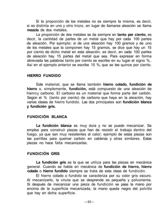 Si la proporción de los metales no es siempre la misma, es decir,
si es distinta en uno y otro trozo, en lugar de llamarse aleación se llama
mezcla de dos metales.
La proporción de dos metales se da siempre en tanto por ciento, es
decir, la cantidad de partes de un metal que hay por cada 100 partes
de aleación. Por ejemplo: si de una aleación hay 100 gramos y de uno
de los metales que la componen hay 15 gramos, se dice que hay un 15
por ciento de dicho metal en esta aleación, es decir, en cada 100 partes
de aleación hay 15 partes del metal que sea. Para expresar en forma
abreviada las palabras tanto por ciento se escribe en su lugar el signo %..
Así en el ejemplo anterior se escribe 15 %, que se lee quince por ciento.
HIERRO FUNDIDO
Este material, que se llama también hierro colado, fundición de
hierro o, simplemente, fundición, está compuesto de una aleación de
hierroy carbono. El carbono es un material que forma parte del carbón.
Según el % (tanto por ciento) de carbono que haya en la aleación, hay
varias clases de hierro fundido. Las dos principales son fundición blanca
y fundición gris.
FUNDICIÓN BLANCA
La fundición blanca es muy dura y no se puede mecanizar. Se
emplea para construir piezas que han de resistir el trabajo dentro del
fuego, ya que son muy resistentes al calor; ejemplo de estas piezas son
las parrillas para quemar carbón en calderas y otras similares. Estas
piezas no hace falta mecanizarlas.
FUNDICIÓN GRIS
La fundición gris es la que se utiliza para las piezas en mecánica
general. Cuando se habla en mecánica de fundición de hierro, hierro
colado o hierro fundido siempre se trata de esta clase de fundición.
El hierro colado o fundido se caracteriza por su color gris oscuro.
Al mecanizarlo, la viruta que se desprende es pequeña y polvorienta.
Si después de mecanizar una pieza de fundición se pasa la mano por
encima de la superficie mecanizada, la mano queda negra del polvillo
que hay en dicha superficie.
—12—
 