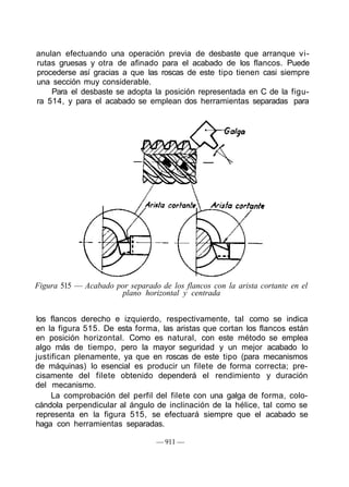 anulan efectuando una operación previa de desbaste que arranque vi-
rutas gruesas y otra de afinado para el acabado de los flancos. Puede
procederse así gracias a que las roscas de este tipo tienen casi siempre
una sección muy considerable.
Para el desbaste se adopta la posición representada en C de la figu-
ra 514, y para el acabado se emplean dos herramientas separadas para
Figura 515 — Acabado por separado de los flancos con la arista cortante en el
plano horizontal y centrada
los flancos derecho e izquierdo, respectivamente, tal como se indica
en la figura 515. De esta forma, las aristas que cortan los flancos están
en posición horizontal. Como es natural, con este método se emplea
algo más de tiempo, pero la mayor seguridad y un mejor acabado lo
justifican plenamente, ya que en roscas de este tipo (para mecanismos
de máquinas) lo esencial es producir un filete de forma correcta; pre-
cisamente del filete obtenido dependerá el rendimiento y duración
del mecanismo.
La comprobación del perfil del filete con una galga de forma, colo-
cándola perpendicular al ángulo de inclinación de la hélice, tal como se
representa en la figura 515, se efectuará siempre que el acabado se
haga con herramientas separadas.
— 911 —
 