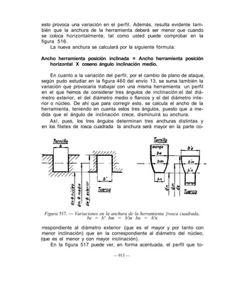 esto provoca una variación en el perfil. Además, resulta evidente tam-
bién que la anchura de la herramienta deberá ser menor que cuando
se coloca horizontalmente, tal como usted puede comprobar en la
figura 516.
La nueva anchura se calculará por la siguiente fórmula:
Ancho herramienta posición inclinada = Ancho herramienta posición
horizontal X coseno ángulo inclinación medio.
En cuanto a la variación del perfil, por el cambio de plano de ataque,
según pudo estudiar en la figura 460 del envío 13, se suma también la
variación que provocaría trabajar con una misma herramienta un perfil
en el que hemos de considerar tres ángulos de inclinación:el del diá-
metro exterior, el del diámetro medio o flancos y el del diámetro inte-
rior o núcleo. De ahí que para corregir esto, se calcula el ancho de la
herramienta, teniendo en cuenta estos tres ángulos, puesto que a me-
dida que el ángulo de inclinación crece, disminuirá su anchura.
Así, pues, los tres ángulos determinan tres anchuras distintas y
en los filetes de rosca cuadrada la anchura será mayor en la parte co-
Figura 517. — Variaciones en la anchura de la herramienta {rosca cuadrada,
be = b' bm = b'm bn = b'n
rrespondiente al diámetro exterior (que es el mayor y por tanto con
menor inclinación) que en la correspondiente al diámetro del núcleo,
(que es el menor y con mayor inclinación).
En la figura 517 puede ver, en forma acentuada, el perfil que to-
— 913 —
 