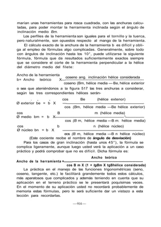 marían unas herramientas para rosca cuadrada, con las anchuras calcu-
ladas, para poder montar la herramienta inclinada según el ángulo de
inclinación medio Bm.
Los perfiles de la herramienta son iguales para el tornillo y la tuerca,
pero naturalmente, son opuestos respecto al mango de la herramienta.
El cálculo exacto de la anchura de la herramienta b es difícil y obli-
ga al empleo de fórmulas algo complicadas. Generalmente, sobre todo
con ángulos de inclinación hasta los 10°, puede utilizarse la siguiente
fórmula, fórmula que da resultados suficientemente exactos siempre
que se considere el corte de la herramienta perpendicular a la hélice
del diámetro medio del filete:
—914—
Ancho de la herramienta
coseno ang. inclinación hélice considerada
b= Ancho teórico X ------------------------------------------------------
coseno (Bm, hélice media — Be, hélice exterior
o sea que ateniéndonos a la figura 517 las tres anchuras a considerar,
según las tres correspondientes hélices serán-
. , , cos Be (hélice extenor)
Ø exterior be = b X — — -
cos (Bm, hélice media —Be hélice exterior)
cos B m (hélice media)
Ø medio bm = b X '-
cos (B m, hélice media —B m. hélice media)
cos b n (hélice núcleo)
Ø núcleo bn = b X
eos (B m, hélice media —B n hélice núcleo)
(Este cociente recibe el nombre de ángulo de desviación)
Para los casos de gran inclinación (hasta unos 45°), la fórmula se
complica ligeramente, aunque luego usted verá la aplicación a un caso
práctico y podrá comprobar que no es difícil. Dicha fórmula es:
Ancho teórico
Ancho de la herramienta = ------------------------------------------------------------
cos B m X (1 + tgBm X tgBhélice considerada)
La práctica en el manejo de las funciones trigonométricas (seno,
coseno, tangente, etc.) le facilitará grandemente todos estos cálculos,
más aparatosos que complicados y además teniendo en cuenta que su
aplicación en el terreno práctico se le presentará poquísimas veces.
En el momento de su aplicación usted no recordará probablemente de
memoria estas fórmulas, pero le será suficiente dar un vistazo a esta
lección para recordarlas.
 