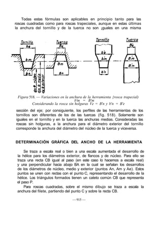 Todas estas fórmulas son aplicables en principio tanto para las
roscas cuadradas como para roscas trapeciales, aunque en estas últimas
la anchura del tornillo y de la tuerca no son ¡guales en una misma
Figura 518. — Variaciones en la anchura de la herramienta {rosca trapecial)
b'm = B'm
Considerando la rosca sin holguras Ve = B'n y b'n = B'e
sección del eje; por consiguiente, los perfiles de las herramientas de los
tornillos son diferentes de los de las tuercas (fig. 518). Solamente son
iguales en el tornillo y en la tuerca las anchuras medias. Consideradas las
roscas sin holguras, a la anchura para el diámetro exterior del tornillo
corresponde la anchura del diámetro del núcleo de la tuerca y viceversa.
DETERMINACIÓN GRÁFICA DEL ANCHO DE LA HERRAMIENTA
Se traza a escala real o bien a una escala aumentada el desarrollo de
la hélice para los diámetros exterior, de flancos y de núcleo. Para ello se
traza una recta CB igual al paso (en este caso lo hacemos a escala real)
y una perpendicular hacia abajo BA en la cual se señalan los desarrollos
de los diámetros de núcleo, medio y exterior (puntos An, Am y Ae). Estos
puntos se unen con rectas con el punto C, representando el desarrollo de la
hélice. Los triángulos formados tienen un cateto común CB que representa
el paso P.
Para roscas cuadradas, sobre el mismo dibujo se traza a escala la
anchura del filete, partiendo del punto C y sobre la recta CB.
— 915 —
 