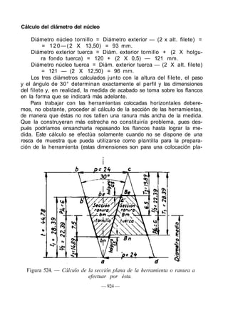 Cálculo del diámetro del núcleo
Diámetro núcleo tornillo = Diámetro exterior — (2 x alt. filete) =
= 120—(2 X 13,50) = 93 mm.
Diámetro exterior tuerca = Diám. exterior tornillo + (2 X holgu-
ra fondo tuerca) = 120 + (2 X 0,5) — 121 mm.
Diámetro núcleo tuerca = Diám. exterior tuerca — (2 X alt. filete)
= 121 — (2 X 12,50) = 96 mm.
Los tres diámetros calculados junto con la altura del filete, el paso
y el ángulo de 30° determinan exactamente el perfil y las dimensiones
del filete y, en realidad, la medida de acabado se toma sobre los flancos
en la forma que se indicará más adelante.
Para trabajar con las herramientas colocadas horizontales debere-
mos, no obstante, proceder al cálculo de la sección de las herramientas,
de manera que éstas no nos tallen una ranura más ancha de la medida.
Que la construyeran más estrecha no constituiría problema, pues des-
pués podríamos ensancharla repasando los flancos hasta lograr la me-
dida. Este cálculo se efectúa solamente cuando no se dispone de una
rosca de muestra que pueda utilizarse como plantilla para la prepara-
ción de la herramienta (estas dimensiones son para una colocación pla-
Figura 524. — Cálculo de la sección plana de la herramienta o ranura a
efectuar por ésta.
— 924 —
 
