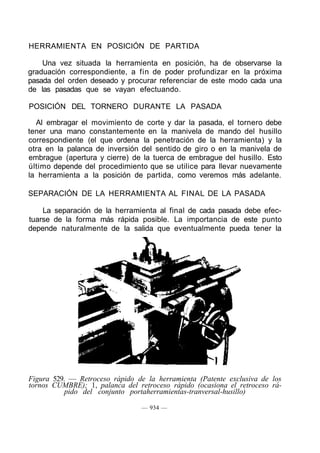 HERRAMIENTA EN POSICIÓN DE PARTIDA
Una vez situada la herramienta en posición, ha de observarse la
graduación correspondiente, a fin de poder profundizar en la próxima
pasada del orden deseado y procurar referenciar de este modo cada una
de las pasadas que se vayan efectuando.
POSICIÓN DEL TORNERO DURANTE LA PASADA
Al embragar el movimiento de corte y dar la pasada, el tornero debe
tener una mano constantemente en la manivela de mando del husillo
correspondiente (el que ordena la penetración de la herramienta) y la
otra en la palanca de inversión del sentido de giro o en la manivela de
embrague (apertura y cierre) de la tuerca de embrague del husillo. Esto
último depende del procedimiento que se utilice para llevar nuevamente
la herramienta a la posición de partida, como veremos más adelante.
SEPARACIÓN DE LA HERRAMIENTA AL FINAL DE LA PASADA
La separación de la herramienta al final de cada pasada debe efec-
tuarse de la forma más rápida posible. La importancia de este punto
depende naturalmente de la salida que eventualmente pueda tener la
Figura 529. — Retroceso rápido de la herramienta (Patente exclusiva de los
tornos CUMBRE); 1, palanca del retroceso rápido (ocasiona el retroceso rá-
pido del conjunto portaherramientas-tranversal-husillo)
— 934 —
 
