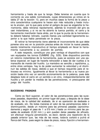herramienta y hasta de que la tenga. Debe tenerse en cuenta que lo
corriente es una salida normalizada, cuyas dimensiones ya vimos en la
tabla 27 de la lección 13, pero en muchos casos la forma de la pieza u
otra característica cualquiera la hacen aún más reducida y hasta inclu-
so la anulan, por lo que para evitar el peligro de que se enganche la he-
rramienta, debe retirarse rápidamente, además la inversión del giro es
casi instantánea, y si no se ha abierto la tuerca partida, el carro y la
herramienta marcharán hacia atrás, por lo que la punta de la herramien-
ta deberá haberse retirado, cuando menos una cantidad ligeramente su-
perior a la que había penetrado en la pieza.
El retirar la herramienta tiene además el inconveniente de que debe
ponerse otra vez en la posición precisa antes de iniciar la nueva pasada,
siendo totalmente improductivo el tiempo empleado en llevar la herra-
mienta nuevamente a su posición de partida.
A este respecto, constituye una gran ventaja el dispositivo con que
van equipados los tornos CUMBRE (fig. 529). Este dispositivo permite
un retorno instantáneo de la herramienta, pues se acciona con una pa-
lanca especial, en lugar de hacerla retroceder a base de dar vueltas a la
manecilla de mando del husillo. La maniobra es sencilla y rapidísima, y,
entre otras ventajas, hay la de poder aumentar la velocidad y el dismi-
nuir las salidas de rosca, debido a que el tiempo requerido para el re-
troceso es mínimo. Igualmente al llevar la herramienta a su nueva po-
sición basta otra vez un sencillo accionamiento de la palanca, pues ésta
desplaza todo el carro en un sentido o en otro, independientemente del
husillo y sin perder la medida de las penetraciones, ni preocuparse del
juego del husillo.
SUCESIVAS PASADAS
Como es fácil suponer, el valor de las penetraciones para las suce-
sivas pasadas, dependerá, en primer lugar del paso, y después de la clase
de rosca, de la calidad del acabado, de si es operación de desbaste o
de acabado, etc. De todas maneras el valor de las penetraciones debe ir
disminuyendo, desde un máximo para las primeras pasadas (aproxima-
damente y según el paso de 1 a 0'5 mm ) hasta un mínimo para las pa-
sadas de acabado (0,02 mm ) y aún pueden darse pasadas de afinado,
sin efectuar ninguna penetración, es decir, dando una repetición de la
pasada anterior que, las más de las veces, todavía cortará o pulirá el
flanco del filete, pues según la clase de pieza, rosca, fijación o herramien-
— 935 —
 