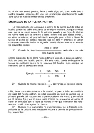ta, al dar una nueva pasada, flexa o cede algo; así, pues, cada tres o
cuatro pasadas, podemos dar una, sin profundizar absolutamente nada
para cortar el material cedido en las anteriores.
EMBRAGADO DE LA TUERCA PARTIDA
La manipulación del embrague o cierre de la tuerca partida sobre el
husillo patrón no debe ejecutarse de cualquier manera. Aunque a veces
esta tuerca se cierre antes de la primera pasada y no haya de abrirse
de nuevo hasta que se termine la rosca (sobre todo para roscas cortas),
en otras ocasiones, el procedimiento escogido para volver a llevar la
tuerca al punto de partida requiere que se abra y entonces al volver
a cerrarse (antes de iniciar la segunda pasada) deben tenerse en cuenta
las siguientes reglas:
paso a tallar
1.° Cuando la fracción , reducida a su más
paso husillo patrón
simple expresión, tiene como numerador a la unidad, el paso es submúl-
tiplo del paso del husillo patrón. En este caso, puede embragarse la
tuerca en cualquier punto de la rotación del husillo, pues siempre se
coincidirá con la entrada de rosca.
p 1,25 125 1
Ejemplo = = = =
p 5 500 4
P
2.° Cuando la misma fracción , convertida a fracción irredu-
P
cible, tiene como denominador a la unidad, el paso a tallar es múltiple
del paso del husillo patrón. Se sitúa entonces un tope de carrera en ¡a
primera pasada del roscado (en la parte posterior del carro) y se señala
en el cabezal fijo y en el plato, unos índices de referencia. Al poner el
carro en contacto con el tope de carrera y ver que coinciden las refe-
rencias, podrá embragarse la tuerca.
3.° Cuando ni el numerador ni el denominador de la fracción sim-
plificada es la unidad, será necesario recurrir a uno de los procedimien-
tos siguientes:
— 936 —
 