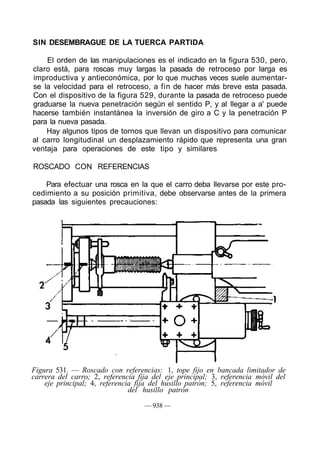 SIN DESEMBRAGUE DE LA TUERCA PARTIDA
El orden de las manipulaciones es el indicado en la figura 530, pero,
claro está, para roscas muy largas la pasada de retroceso por larga es
improductiva y antieconómica, por lo que muchas veces suele aumentar-
se la velocidad para el retroceso, a fin de hacer más breve esta pasada.
Con el dispositivo de la figura 529, durante la pasada de retroceso puede
graduarse la nueva penetración según el sentido P, y al llegar a a' puede
hacerse también instantánea la inversión de giro a C y la penetración P
para la nueva pasada.
Hay algunos tipos de tornos que llevan un dispositivo para comunicar
al carro longitudinal un desplazamiento rápido que representa una gran
ventaja para operaciones de este tipo y similares
ROSCADO CON REFERENCIAS
Para efectuar una rosca en la que el carro deba llevarse por este pro-
cedimiento a su posición primitiva, debe observarse antes de la primera
pasada las siguientes precauciones:
Figura 531. — Roscado con referencias: 1, tope fijo en bancada limitador de
carrera del carro; 2, referencia fija del eje principal; 3, referencia móvil del
eje principal; 4, referencia fija del husillo patrón; 5, referencia móvil
del husillo patrón
— 938 —
 