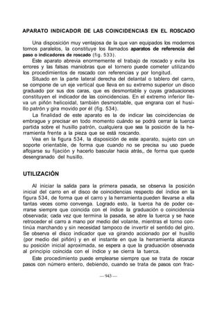 APARATO INDICADOR DE LAS COINCIDENCIAS EN EL ROSCADO
Una disposición muy ventajosa de la que van equipados los modernos
tornos paralelos, la constituye los llamados aparatos de referencia del
paso o indicadores de roscado (fig. 533).
Este aparato abrevia enormemente el trabajo de roscado y evita los
errores y las falsas maniobras que el tornero puede cometer utilizando
los procedimientos de roscado con referencias y por longitud.
Situado en la parte lateral derecha del delantal o tablero del carro,
se compone de un eje vertical que lleva en su extremo superior un disco
graduado por sus dos caras, que es desmontable y cuyas graduaciones
constituyen el indicador de las coincidencias. En el extremo inferior lle-
va un piñón helicoidal, también desmontable, que engrana con el husi-
llo patrón y gira movido por él (fig. 534).
La finalidad de este aparato es la de indicar las coincidencias de
embrague y precisar en todo momento cuándo se podrá cerrar la tuerca
partida sobre el husillo patrón, cualquiera que sea la posición de la he-
rramienta frente a la pieza que se está roscando.
Vea en la figura 534, la disposición de este aparato, sujeto con un
soporte orientable, de forma que cuando no se precisa su uso puede
aflojarse su fijación y hacerlo bascular hacia atrás,, de forma que quede
desengranado del husillo.
UTILIZACIÓN
Al iniciar la salida para la primera pasada, se observa la posición
inicial del carro en el disco de coincidencias respecto del índice en la
figura 534, de forma que el carro y la herramienta pueden llevarse a ella
tantas veces como convenga. Logrado esto, la tuerca ha de poder ce-
rrarse siempre que coincida con el índice la graduación o coincidencia
observada; cada vez que termina la pasada, se abre la tuerca y se hace
retroceder el carro a mano por medio del volante, mientras el torno con-
tinúa marchando y sin necesidad tampoco de invertir el sentido del giro.
Se observa el disco indicador que va girando accionado por el husillo
(por medio del piñón) y en el instante en que la herramienta alcanza
su posición inicial aproximada, se espera a que la graduación observada
al principio coincida con el índice y se cierra la tuerca.
Este procedimiento puede emplearse siempre que se trata de roscar
pasos con número entero, debiendo, cuando se trata de pasos con frac-
— 943 —
 