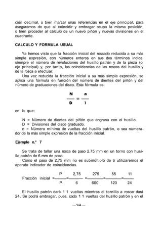 ción decimal, o bien marcar unas referencias en el eje principal, para
asegurarnos de que al coincidir y embragar ocupa la misma posición,
o bien proceder al cálculo de un nuevo piñón y nuevas divisiones en el
cuadrante.
CALCULO Y FORMULA USUAL
Ya hemos visto que la fracción inicial del roscado reducida a su más
simple expresión, con números enteros en sus dos términos indica
siempre el número de revoluciones del husillo patrón y de la pieza (o
eje principal) y, por tanto, las coincidencias de las roscas del husillo y
de la rosca a efectuar.
Una vez reducida la fracción inicial a su más simple expresión, se
aplica una fórmula en función del número de dientes del piñón y del
número de graduaciones del disco. Esta fórmula es:
N n
en la que:
N = Número de dientes del piñón que engrana con el husillo.
D = Divisiones del disco graduado.
n = Número mínimo de vueltas del husillo patrón, o sea numera-
dor de la más simple expresión de la fracción inicial.
Ejemplo n.° 7
Se trata de tallar una rosca de paso 2,75 mm en un torno con husi-
llo patrón de 6 mm de paso.
Como el paso de 2,75 mm no es submúltiplo de 6 utilizaremos el
aparato indicador de coincidencias.
P 2,75 275 55 11
Fracción inicial = = — = = =
P 6 600 120 24
El husillo patrón dará 1 1 vueltas mientras el tornillo a roscar dará
24. Se podrá embragar, pues, cada 1 1 vueltas del husillo patrón y en el
— 944 —
 