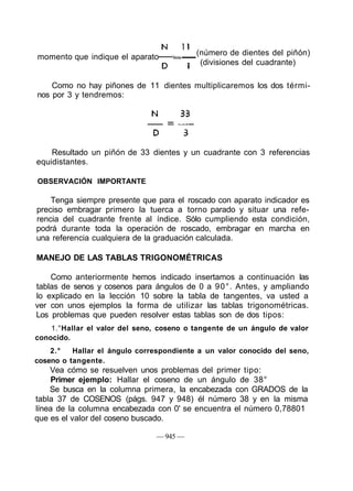 Resultado un piñón de 33 dientes y un cuadrante con 3 referencias
equidistantes.
OBSERVACIÓN IMPORTANTE
Tenga siempre presente que para el roscado con aparato indicador es
preciso embragar primero la tuerca a torno parado y situar una refe-
rencia del cuadrante frente al índice. Sólo cumpliendo esta condición,
podrá durante toda la operación de roscado, embragar en marcha en
una referencia cualquiera de la graduación calculada.
MANEJO DE LAS TABLAS TRIGONOMÉTRICAS
Como anteriormente hemos indicado insertamos a continuación las
tablas de senos y cosenos para ángulos de 0 a 90°. Antes, y ampliando
lo explicado en la lección 10 sobre la tabla de tangentes, va usted a
ver con unos ejemplos la forma de utilizar las tablas trigonométricas.
Los problemas que pueden resolver estas tablas son de dos tipos:
1.°Hallar el valor del seno, coseno o tangente de un ángulo de valor
conocido.
2.° Hallar el ángulo correspondiente a un valor conocido del seno,
coseno o tangente.
Vea cómo se resuelven unos problemas del primer tipo:
Primer ejemplo: Hallar el coseno de un ángulo de 38°
Se busca en la columna primera, la encabezada con GRADOS de la
tabla 37 de COSENOS (págs. 947 y 948) él número 38 y en la misma
línea de la columna encabezada con 0' se encuentra el número 0,78801
que es el valor del coseno buscado.
— 945 —
momento que indique el aparato
(número de dientes del piñón)
(divisiones del cuadrante)
Como no hay piñones de 11 dientes multiplicaremos los dos térmi-
nos por 3 y tendremos:
 