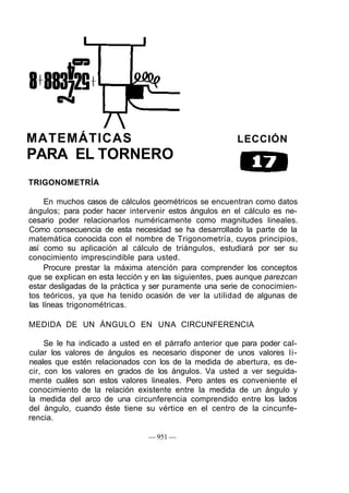MATEMÁTICAS LECCIÓN
PARA EL TORNERO
TRIGONOMETRÍA
En muchos casos de cálculos geométricos se encuentran como datos
ángulos; para poder hacer intervenir estos ángulos en el cálculo es ne-
cesario poder relacionarlos numéricamente como magnitudes lineales.
Como consecuencia de esta necesidad se ha desarrollado la parte de la
matemática conocida con el nombre de Trigonometría, cuyos principios,
así como su aplicación al cálculo de triángulos, estudiará por ser su
conocimiento imprescindible para usted.
Procure prestar la máxima atención para comprender los conceptos
que se explican en esta lección y en las siguientes, pues aunque parezcan
estar desligadas de la práctica y ser puramente una serie de conocimien-
tos teóricos, ya que ha tenido ocasión de ver la utilidad de algunas de
las líneas trigonométricas.
MEDIDA DE UN ÁNGULO EN UNA CIRCUNFERENCIA
Se le ha indicado a usted en el párrafo anterior que para poder cal-
cular los valores de ángulos es necesario disponer de unos valores li-
neales que estén relacionados con los de la medida de abertura, es de-
cir, con los valores en grados de los ángulos. Va usted a ver seguida-
mente cuáles son estos valores lineales. Pero antes es conveniente el
conocimiento de la relación existente entre la medida de un ángulo y
la medida del arco de una circunferencia comprendido entre los lados
del ángulo, cuando éste tiene su vértice en el centro de la cincunfe-
rencia.
— 951 —
 