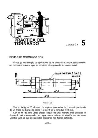 PRACTICA DEL
TORNEADO L E C C I Ó N
EJEMPLO DE MECANIZADO N.° 5
Vimos ya un ejemplo de aplicación de la luneta fija; ahora estudiaremos
un mecanizado en el que se requiere el empleo de la luneta móvil.
Figura 35
Vea en la figura 35 el plano de la pieza que se ha de construir partiendo
de un trozo de barra de acero F-5, de 0 28 y longitud 440 mm.
Con el fin de que usted pueda seguir de una manera más práctica el
desarrollo del mecanizado, suponga que el mismo se efectúa en un torno
Cumbre 022, al que en repetidas ocasiones nos hemos referido.
-957—
5
 