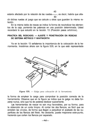 40
estaría afectado por la relación de las ruedas , es decir, habría que aña-
80
dir dichas ruedas al juego que se calcule u otras que guarden la misma re-
lación.
En la misma tabla de roscas se indica !a forma de neutralizar los elemen-
tos de la caja, poniendo las palancas en una posición determinada. Usted
recordará lo que estudió en la lección 13 (Posición pasos arbitrios).
PRACTICA DEL ROSCADO. — AJUSTE Y PENETRACIÓN EN ROSCAS
DE SISTEMA MÉTRICO Y WHITWORTH
Ya en la lección 13 señalamos la importancia de la colocación de la he-
rramienta. Insistimos ahora con la figura 535, en la que está representada
Figura 535. — Galga para colocación de la herramienta.
la forma de emplear la carga para comprobar la posición correcta de la
herramienta. Observe que en la figura se indica que la galga no debe for-
zarse nunca, sino que ha de poderse deslizar suavemente.
Las herramientas de roscar no son muy favorables, por su forma, para
la obtención de un corte limpio. Al cortar los dos flancos, es fácil que se
enreden las virutas, de forma que llegan a perjudicar el acabado de las su-
perficies de los flancos del filete. No obstante, puede mejorarse este-punto,
haciendo que corten los flancos por separado.
—963—
 