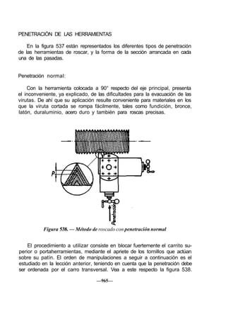 PENETRACIÓN DE LAS HERRAMIENTAS
En la figura 537 están representados los diferentes tipos de penetración
de las herramientas de roscar, y la forma de la sección arrancada en cada
una de las pasadas.
Penetración normal:
Con la herramienta colocada a 90° respecto del eje principal, presenta
el inconveniente, ya explicado, de las dificultades para la evacuación de las
virutas. De ahí que su aplicación resulte conveniente para materiales en los
que la viruta cortada se rompa fácilmente, tales como fundición, bronce,
latón, duraluminio, acero duro y también para roscas precisas.
Figura 538. — Método de roscado con penetración normal
El procedimiento a utilizar consiste en blocar fuertemente el carrito su-
perior o portaherramientas, mediante el apriete de los tornillos que actúan
sobre su patín. El orden de manipulaciones a seguir a continuación es el
estudiado en la lección anterior, teniendo en cuenta que la penetración debe
ser ordenada por el carro transversal. Vea a este respecto la figura 538.
—965—
 