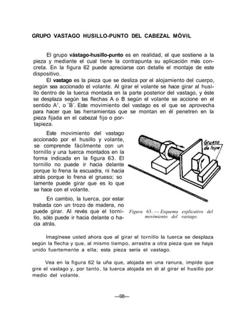 GRUPO VASTAGO HUSILLO-PUNTO DEL CABEZAL MÓVIL
El grupo vástago-husillo-punto es en realidad, el que sostiene a la
pieza y mediante el cual tiene la contrapunta su aplicación más con-
creta. En la figura 62 puede apreciarse con detalle el montaje de este
dispositivo.
El vastago es la pieza que se desliza por el alojamiento del cuerpo,
según sea accionado el volante. Al girar el volante se hace girar al husi-
llo dentro de la tuerca montada en la parte posterior del vastago, y éste
se desplaza según las flechas A o B según el volante se accione en el
sentido A', o ¨B´. Este movimiento del vastago es el que se aprovecha
para hacer que las herramientas que se montan en él penetren en la
pieza fijada en el cabezal fijo o por-
tapieza.
Este movimiento del vastago
accionado por el husillo y volante,
se comprende fácilmente con un
tornillo y una tuerca montados en la
forma indicada en la figura 63. El
tornillo no puede ir hacia delante
porque lo frena la escuadra, ni hacia
atrás porque lo frena el grueso; so
lamente puede girar que es lo que
se hace con el volante.
En cambio, la tuerca, por estar
trabada con un trozo de madera, no
puede girar. Al revés que el torni-
llo, sólo puede ir hacia delante o ha-
cia atrás.
Figura 63. — Esquema explicativo del
movimiento del vastago.
Imagínese usted ahora que al girar el tornillo la tuerca se desplaza
según la flecha y que, al mismo tiempo, arrastra a otra pieza que se haya
unido fuertemente a ella; esta pieza sería el vastago.
Vea en la figura 62 la uña que, alojada en una ranura, impide que
gire el vastago y, por tanto, la tuerca alojada en él al girar el husillo por
medio del volante.
—98—
 