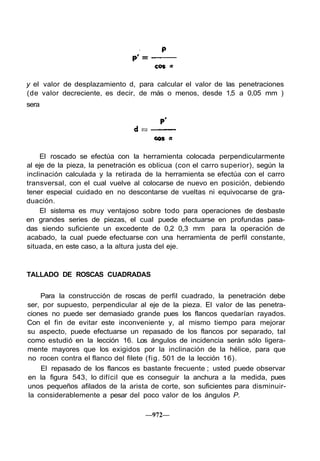 y el valor de desplazamiento d, para calcular el valor de las penetraciones
(de valor decreciente, es decir, de más o menos, desde 1,5 a 0,05 mm )
sera
El roscado se efectúa con la herramienta colocada perpendicularmente
al eje de la pieza, la penetración es oblicua (con el carro superior), según la
inclinación calculada y la retirada de la herramienta se efectúa con el carro
transversal, con el cual vuelve al colocarse de nuevo en posición, debiendo
tener especial cuidado en no descontarse de vueltas ni equivocarse de gra-
duación.
El sistema es muy ventajoso sobre todo para operaciones de desbaste
en grandes series de piezas, el cual puede efectuarse en profundas pasa-
das siendo suficiente un excedente de 0,2 0,3 mm para la operación de
acabado, la cual puede efectuarse con una herramienta de perfil constante,
situada, en este caso, a la altura justa del eje.
TALLADO DE ROSCAS CUADRADAS
Para la construcción de roscas de perfil cuadrado, la penetración debe
ser, por supuesto, perpendicular al eje de la pieza. El valor de las penetra-
ciones no puede ser demasiado grande pues los flancos quedarían rayados.
Con el fin de evitar este inconveniente y, al mismo tiempo para mejorar
su aspecto, puede efectuarse un repasado de los flancos por separado, tal
como estudió en la lección 16. Los ángulos de incidencia serán sólo ligera-
mente mayores que los exigidos por la inclinación de la hélice, para que
no rocen contra el flanco del filete (fig. 501 de la lección 16).
El repasado de los flancos es bastante frecuente ; usted puede observar
en la figura 543, lo difícil que es conseguir la anchura a la medida, pues
unos pequeños afilados de la arista de corte, son suficientes para disminuir-
la considerablemente a pesar del poco valor de los ángulos P.
—972—
 
