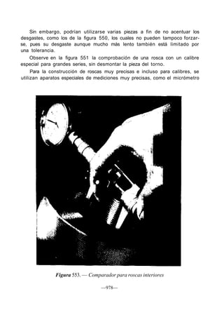 Sin embargo, podrían utilizarse varias piezas a fin de no acentuar los
desgastes, como los de la figura 550, los cuales no pueden tampoco forzar-
se, pues su desgaste aunque mucho más lento también está limitado por
una tolerancia.
Observe en la figura 551 la comprobación de una rosca con un calibre
especial para grandes series, sin desmontar la pieza del torno.
Para la construcción de roscas muy precisas e incluso para calibres, se
utilizan aparatos especiales de mediciones muy precisas, como el micrómetro
Figura 553. — Comparador para roscas interiores
—978—
 