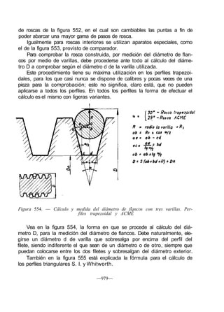 de roscas de la figura 552, en el cual son cambiables las puntas a fin de
poder abarcar una mayor gama de pasos de rosca.
Igualmente para roscas interiores se utilizan aparatos especiales, como
el de la figura 553, provisto de comparador.
Para comprobar la rosca construida, por medición del diámetro de flan-
cos por medio de varillas, debe procederse ante todo al cálculo del diáme-
tro D a comprobar según el diámetro d de la varilla utilizada.
Este procedimiento tiene su máxima utilización en los perfiles trapezoi-
dales, para los que casi nunca se dispone de calibres y pocas veces de una
pieza para la comprobación; esto no significa, claro está, que no pueden
aplicarse a todos los perfiles. En todos los perfiles la forma de efectuar el
cálculo es el mismo con ligeras variantes.
Figura 554. — Cálculo y medida del diámetro de flancos con tres varillas. Per-
files trapezoidal y ACMÉ
Vea en la figura 554, la forma en que se procede al cálculo del diá-
metro D, para la medición del diámetro de flancos. Debe naturalmente, ele-
girse un diámetro d de varilla que sobresalga por encima del perfil del
filete, siendo indiferente el que sean de un diámetro o de otro, siempre que
puedan colocarse entre los dos filetes y sobresalgan del diámetro exterior.
También en la figura 555 está explicada la fórmula para el cálculo de
los perfiles triangulares S. I. y Whitworth.
—979—
 