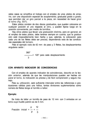 estos casos se simplifica el trabajo con el empleo de unos platos de arras-
tre, con una disposición especial de acoplamiento, graduada grado a grado,
que permiten dar un giro parcial a la pieza, sin necesidad de hacer girar
el torno (fig. 557).
Estos platos constan de dos discos graduados, que pueden colocarse en
cualquier posición el uno respecto al otro, y pueden fijarse luego en la
posición conveniente, por medio de tornillos.
Hay otros platos que llevan una graduación distinta, pero en general, en
el empleo de estos platos, debe tenerse siempre en cuenta, que la gradua-
ción esté impecablemente bien hecha y que, además, la colocación para
cada uno de los filetes debe ser precisa, dependiendo esto de las condicio-
nes especiales del tornero.
Para el ejemplo visto de 42 mm de paso y 3 filetes, los desplazamientos
angulares serán :
360°
= 120° para cada desplazamiento
3
CON APARATO INDICADOR DE COINCIDENCIAS
Con el empleo de aparato indicador de coincidencias, descrito en la lec-
ción anterior, además de que las manipulaciones pueden ser hechas sin
parar el torno, la indicación es precisa y de fácil comprensión y seguro ma-
nejo.
Para su utilización, será suficiente intercalar entre las referencias o gra-
duaciones válidas para una hélice, tantas divisiones suplementarias como
número de filetes tenga el tornillo a tallar:
Ejemplo:
Se trata de tallar un tornillo de paso de 12 mm con 3 entradas en un
torno cuyo husillo patrón es de 5 mm.
p 12
Fracción inicial = — = —
P 5
—983—
 