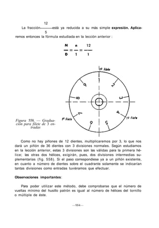 12
La fracción está ya reducida a su más simple expresión. Aplica-
5
remos entonces la fórmula estudiada en la lección anterior :
Figura 558. — Gradua-
ción para filete de 3 en-
tradas
Como no hay piñones de 12 dientes, multiplicaremos por 3, lo que nos
dará un piñón de 36 dientes con 3 divisiones normales. Según estudiamos
en la lección anterior, estas 3 divisiones son las válidas para la primera hé-
lice; las otras dos hélices, exigirán, pues, dos divisiones intermedias su-
plementarias (fig. 558). Si el paso correspondiese ya a un piñón existente,
en cuanto a número de dientes sobre el cuadrante solamente se indicarían
tantas divisiones como entradas tuviéramos que efectuar.
Observaciones importantes:
Para poder utilizar este método, debe comprobarse que el número de
vueltas mínimo del husillo patrón es igual al número de hélices del tornillo
o múltiple de éste.
—984—
 
