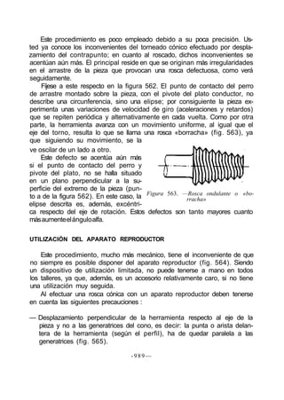 Este procedimiento es poco empleado debido a su poca precisión. Us-
ted ya conoce los inconvenientes del torneado cónico efectuado por despla-
zamiento del contrapunto; en cuanto al roscado, dichos inconvenientes se
acentúan aún más. El principal reside en que se originan más irregularidades
en el arrastre de la pieza que provocan una rosca defectuosa, como verá
seguidamente.
Fíjese a este respecto en la figura 562. El punto de contacto del perro
de arrastre montado sobre la pieza, con el pivote del plato conductor, no
describe una circunferencia, sino una elipse; por consiguiente la pieza ex-
perimenta unas variaciones de velocidad de giro (aceleraciones y retardos)
que se repiten periódica y alternativamente en cada vuelta. Como por otra
parte, la herramienta avanza con un movimiento uniforme, al igual que el
eje del torno, resulta lo que se llama una rosca «borracha» (fig. 563), ya
que siguiendo su movimiento, se la
Figura 563. —Rosca ondulante o «bo-
rracha»
ve oscilar de un lado a otro.
Este defecto se acentúa aún más
si el punto de contacto del perro y
pivote del plato, no se halla situado
en un plano perpendicular a la su-
perficie del extremo de la pieza (pun-
to a de la figura 562). En este caso, la
elipse descrita es, además, excéntri-
ca respecto del eje de rotación. Estos defectos son tanto mayores cuanto
másaumenteelánguloalfa.
UTILIZACIÓN DEL APARATO REPRODUCTOR
Este procedimiento, mucho más mecánico, tiene el inconveniente de que
no siempre es posible disponer del aparato reproductor (fig. 564). Siendo
un dispositivo de utilización limitada, no puede tenerse a mano en todos
los talleres, ya que, además, es un accesorio relativamente caro, si no tiene
una utilización muy seguida.
Al efectuar una rosca cónica con un aparato reproductor deben tenerse
en cuenta las siguientes precauciones :
— Desplazamiento perpendicular de la herramienta respecto al eje de la
pieza y no a las generatrices del cono, es decir: la punta o arista delan-
tera de la herramienta (según el perfil), ha de quedar paralela a las
generatrices (fig. 565).
-989—
 