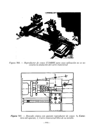 Figura 564. — Reproductor de conos CUMBRE para cuya utilización no es ne-
cesaria la anulación del carro transversal
Figura 565. — Roscado cónico con aparato reproductor de conos: 1, Corre-
Aera del aparato; 2, Carro transversal libre de su tornillo
—990—
 