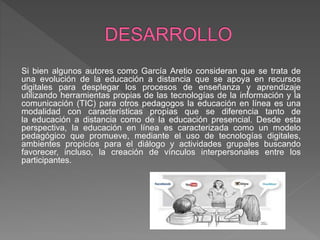 Si bien algunos autores como García Aretio consideran que se trata de
una evolución de la educación a distancia que se apoya en recursos
digitales para desplegar los procesos de enseñanza y aprendizaje
utilizando herramientas propias de las tecnologías de la información y la
comunicación (TIC) para otros pedagogos la educación en línea es una
modalidad con características propias que se diferencia tanto de
la educación a distancia como de la educación presencial. Desde esta
perspectiva, la educación en línea es caracterizada como un modelo
pedagógico que promueve, mediante el uso de tecnologías digitales,
ambientes propicios para el diálogo y actividades grupales buscando
favorecer, incluso, la creación de vínculos interpersonales entre los
participantes.
 