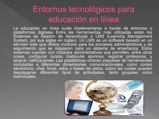 La educación en línea suele implementarse a través de entornos o
plataformas digitales Entre las herramientas más utilizadas están los
Sistemas de Gestión de Aprendizaje o LMS (Learning Management
System, por sus siglas en inglés). Un LMS es un software basado en un
servidor web que ofrece módulos para los procesos administrativos y de
seguimiento que se requieren para un sistema de enseñanza. Estos
sistemas cuentan con módulos administrativos que permiten, entre otras
cosas, configurar cursos, matricular alumnos, registrar profesores, y
asignar calificaciones. Las plataformas ofrecen paquetes de herramientas
vinculadas a diferentes dimensiones comunicacionales, como correo
electrónico, chat, foros, wikis y bases de datos, sobre las cuales pueden
desplegarse diferentes tipos de actividades, tanto grupales como
individuales.
 