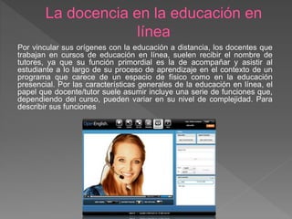 Por vincular sus orígenes con la educación a distancia, los docentes que
trabajan en cursos de educación en línea, suelen recibir el nombre de
tutores, ya que su función primordial es la de acompañar y asistir al
estudiante a lo largo de su proceso de aprendizaje en el contexto de un
programa que carece de un espacio de físico como en la educación
presencial. Por las características generales de la educación en línea, el
papel que docente/tutor suele asumir incluye una serie de funciones que,
dependiendo del curso, pueden variar en su nivel de complejidad. Para
describir sus funciones
 