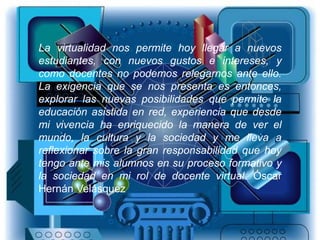 La virtualidad nos permite hoy llegar a nuevos
estudiantes, con nuevos gustos e intereses, y
como docentes no podemos relegarnos ante ello.
La exigencia que se nos presenta es entonces,
explorar las nuevas posibilidades que permite la
educación asistida en red, experiencia que desde
mi vivencia ha enriquecido la manera de ver el
mundo, la cultura y la sociedad y me lleva a
reflexionar sobre la gran responsabilidad que hoy
tengo ante mis alumnos en su proceso formativo y
la sociedad en mi rol de docente virtual. Óscar
Hernán Velásquez
 