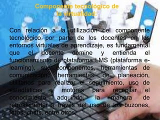 Componente tecnológico de
la virtualidad:
Con relación a la utilización del componente
tecnológico por parte de los docentes en los
entornos virtuales de aprendizaje, es fundamental
que el docente domine y entienda el
funcionamiento de plataforma LMS (plataforma e-
learning), sus componentes, herramientas de
comunicación, herramientas de planeación,
utilitarios para realizar el seguimiento, uso de
estadísticas y motores para recopilar el
conocimiento adquirido, la manera de
retroalimentar a través del uso de los buzones,
foros, chats, entre otros.
 