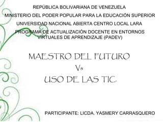 REPÚBLICA BOLIVARIANA DE VENEZUELA
MINISTERIO DEL PODER POPULAR PARA LA EDUCACIÓN SUPERIOR
UNIVERSIDAD NACIONAL ABIERTA CENTRO LOCAL LARA
PROGRAMA DE ACTUALIZACIÓN DOCENTE EN ENTORNOS
VIRTUALES DE APRENDIZAJE (PADEV)
MAESTRO DEL FUTURO
Vs
USO DE LAS TIC.
PARTICIPANTE: LICDA. YASMERY CARRASQUERO
 
