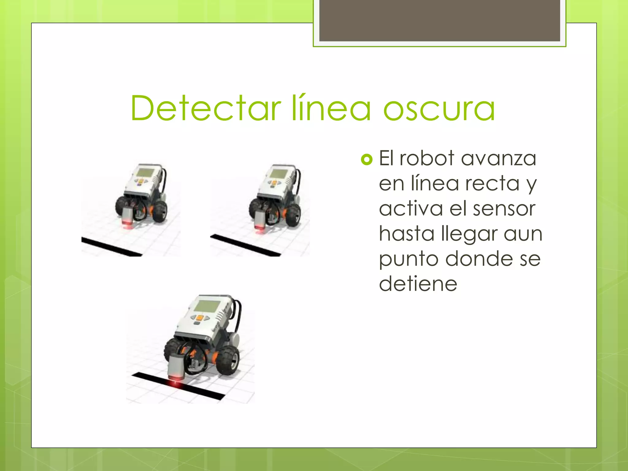 Detectar línea oscura
El robot avanza
en línea recta y
activa el sensor
hasta llegar aun
punto donde se
detiene