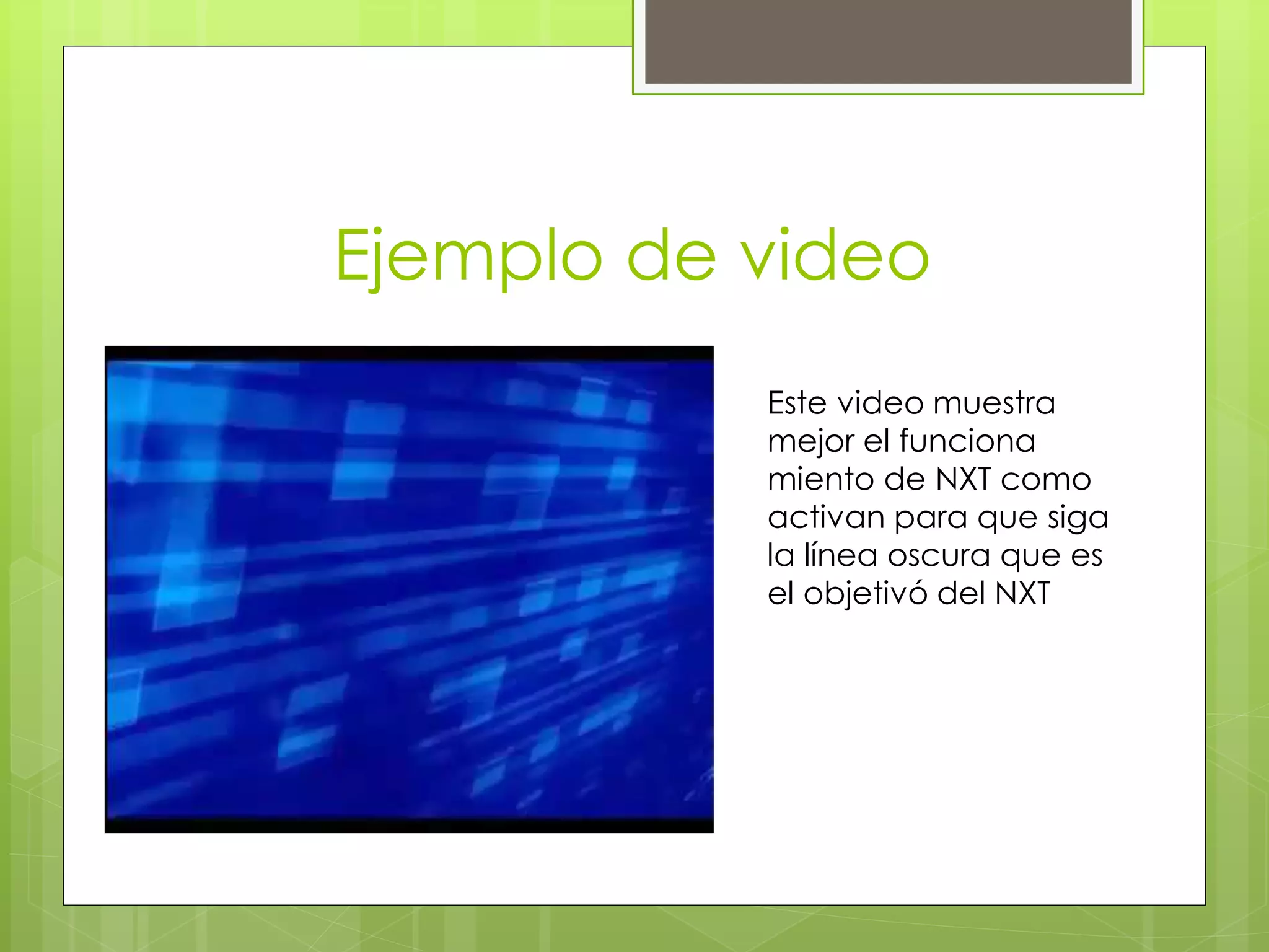 Ejemplo de video
Este video muestra
mejor el funciona
miento de NXT como
activan para que siga
la línea oscura que es
el objetivó del NXT