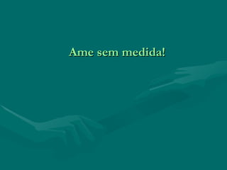 Ame sem medida! 