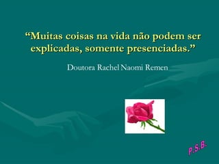 “ Muitas coisas na vida não podem ser explicadas, somente presenciadas.”                                        Doutora Rachel Naomi Remen P.S.B. 