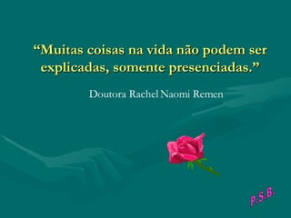“ Muitas coisas na vida não podem ser explicadas, somente presenciadas.”                                        Doutora Rachel Naomi Remen P.S.B. 
