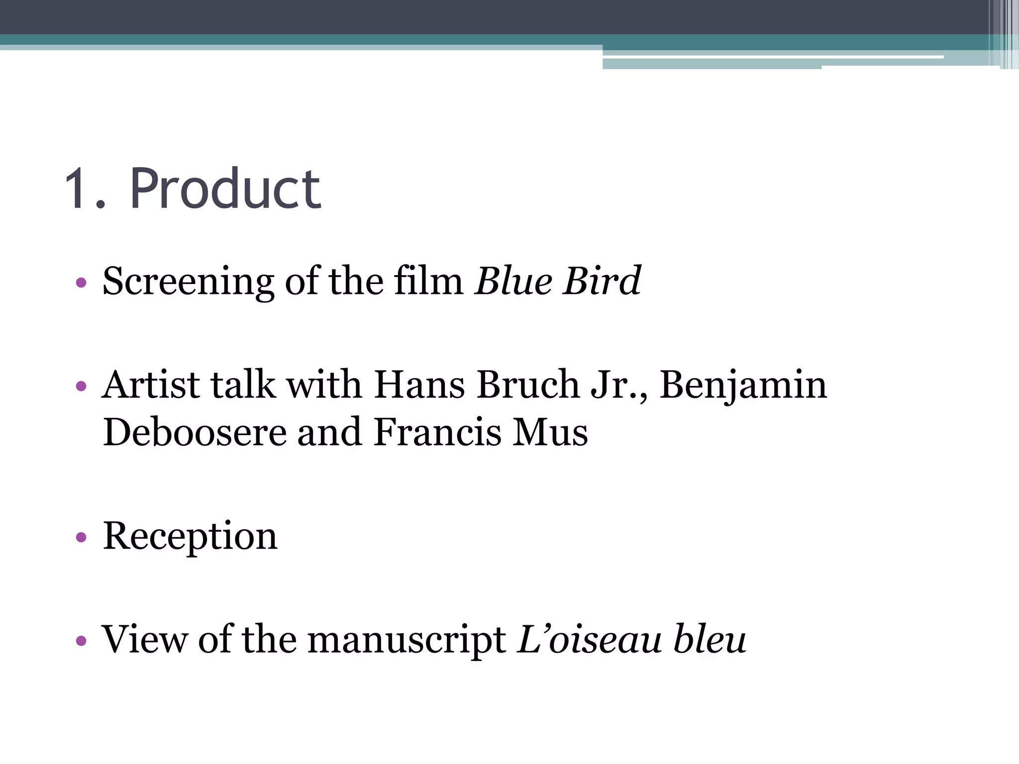 1. Product
• Screening of the film Blue Bird

• Artist talk with Hans Bruch Jr., Benjamin
  Deboosere and Francis Mus

• Reception

• View of the manuscript L’oiseau bleu
 