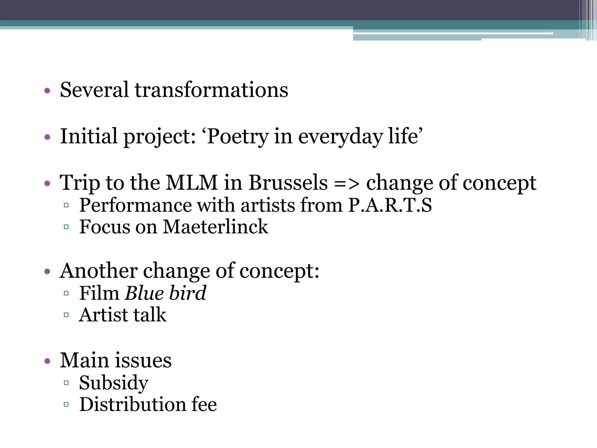 • Several transformations

• Initial project: „Poetry in everyday life‟

• Trip to the MLM in Brussels => change of concept
  ▫ Performance with artists from P.A.R.T.S
  ▫ Focus on Maeterlinck

• Another change of concept:
  ▫ Film Blue bird
  ▫ Artist talk

• Main issues
  ▫ Subsidy
  ▫ Distribution fee
 