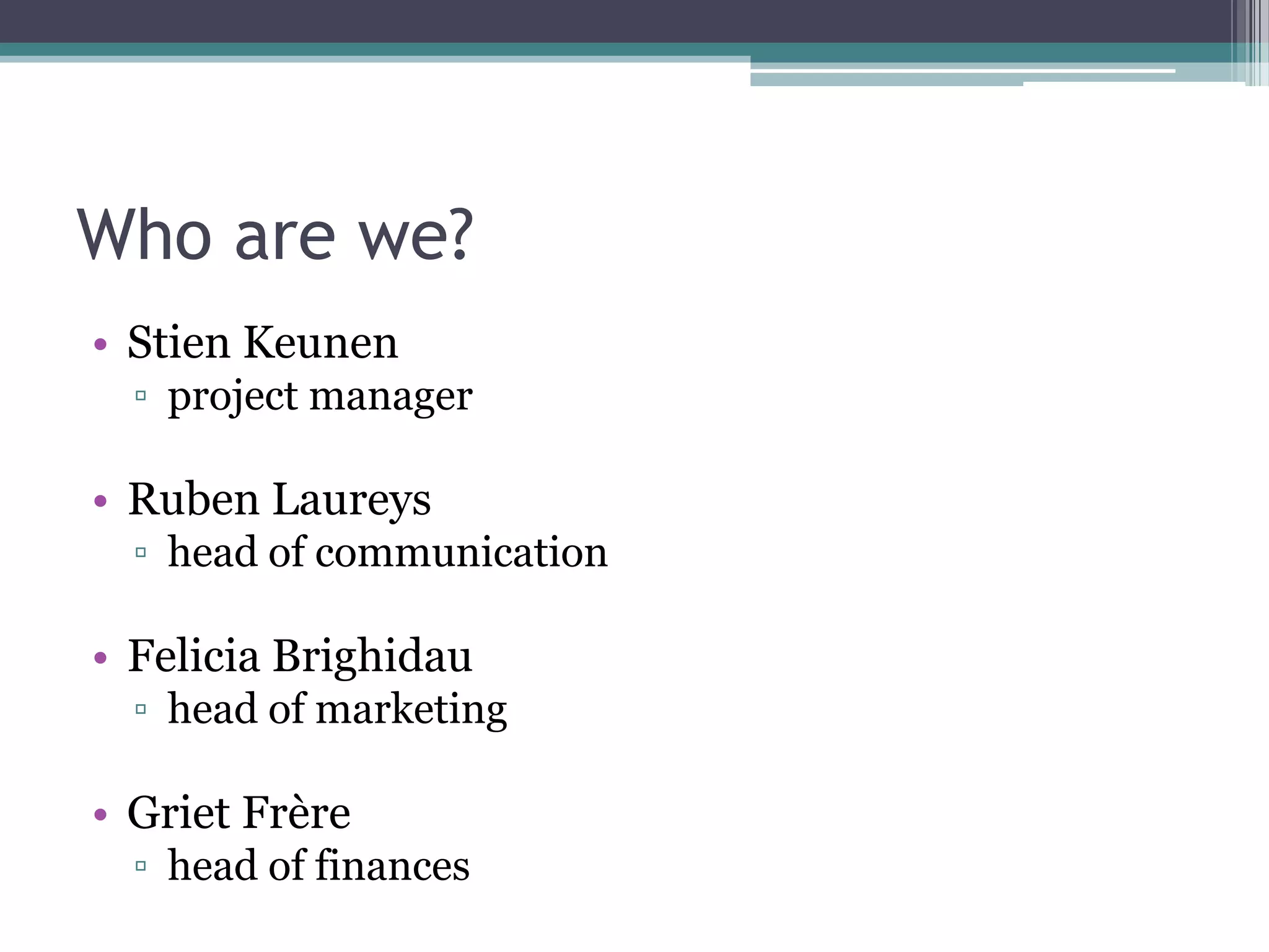 Who are we?
• Stien Keunen
  ▫ project manager

• Ruben Laureys
  ▫ head of communication

• Felicia Brighidau
  ▫ head of marketing

• Griet Frère
  ▫ head of finances
 