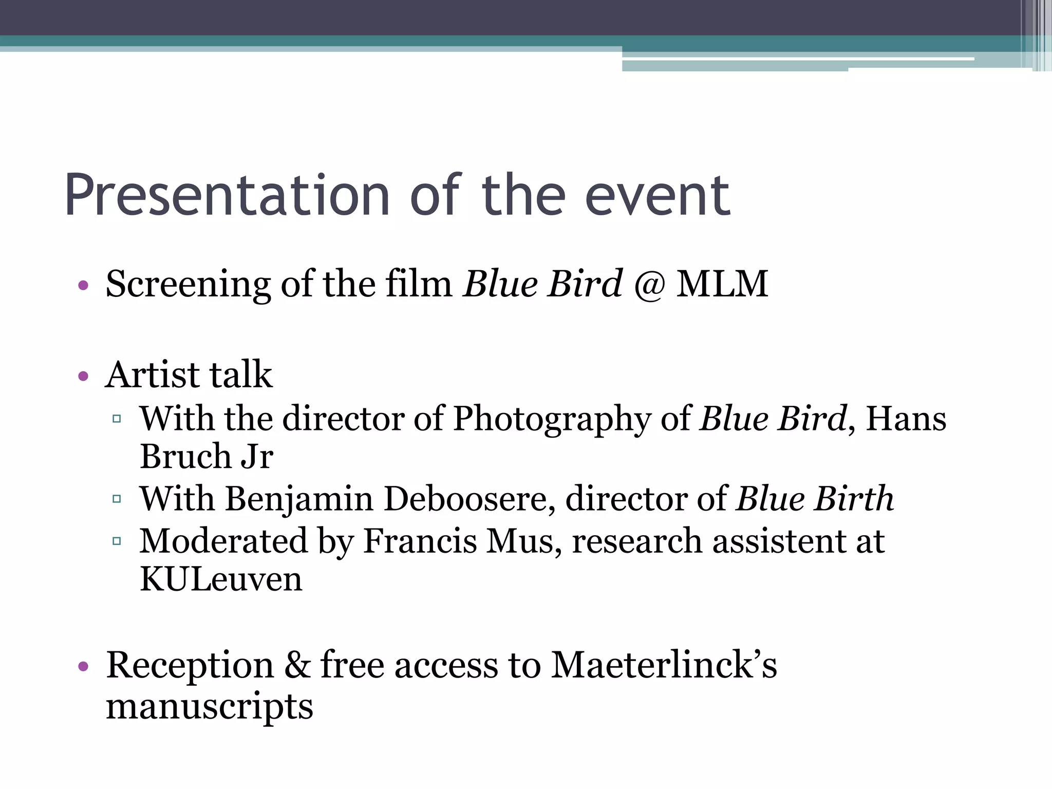 Presentation of the event
• Screening of the film Blue Bird @ MLM

• Artist talk
  ▫ With the director of Photography of Blue Bird, Hans
    Bruch Jr
  ▫ With Benjamin Deboosere, director of Blue Birth
  ▫ Moderated by Francis Mus, research assistent at
    KULeuven

• Reception & free access to Maeterlinck‟s
  manuscripts
 